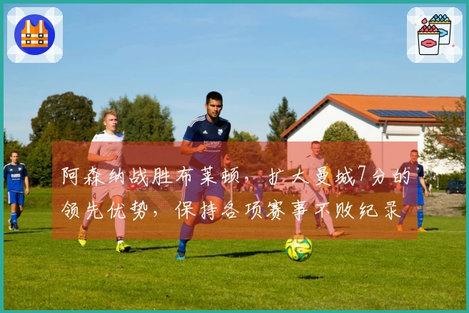 阿森纳战胜布莱顿，扩大曼城7分的领先优势，保持各项赛事不败纪录！