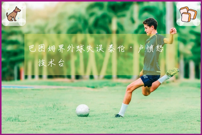 巴图姆界外球失误 泰伦·卢愤怒砸技术台