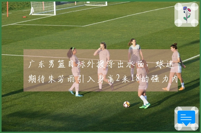 广东男篮目标外援浮出水面，球迷期待朱芳雨引入身高2米18的强力内线，场均贡献20+11