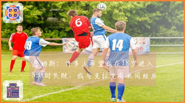 詹姆斯：许多人希望我在18岁进入NBA时失败，我与克拉克有共同经历并全力支持他