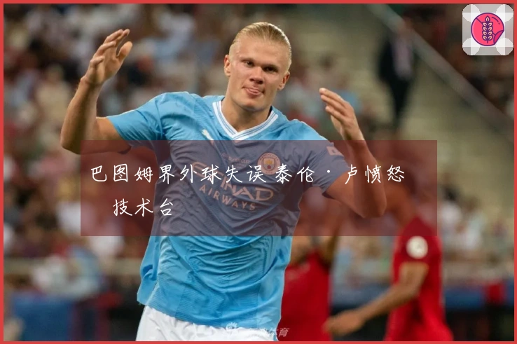 巴图姆界外球失误 泰伦·卢愤怒砸技术台
