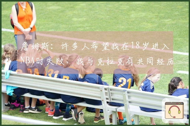 詹姆斯：许多人希望我在18岁进入NBA时失败，我与克拉克有共同经历并全力支持他