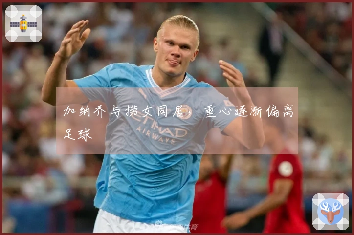 加纳乔与捞女同居，重心逐渐偏离足球