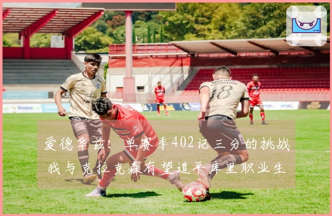 爱德华兹：单赛季402记三分的挑战 我与克拉克森有望追平库里职业生涯总和