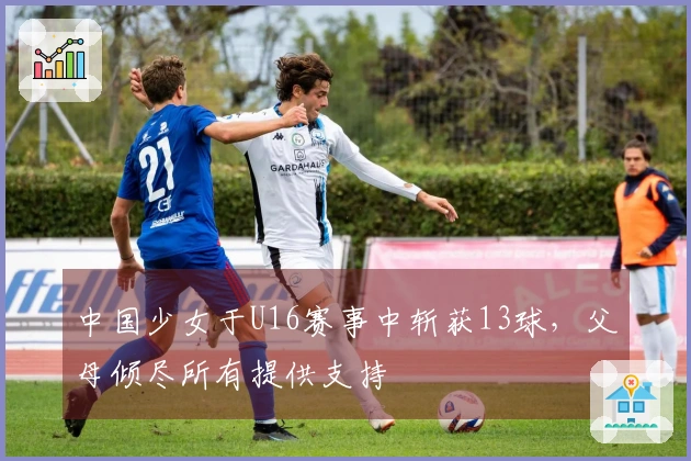中国少女于U16赛事中斩获13球，父母倾尽所有提供支持