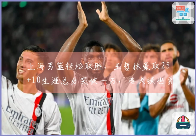 上海男篮轻松取胜，王哲林豪取25+10生涯总分突破一万，洛夫顿也贡献30+10