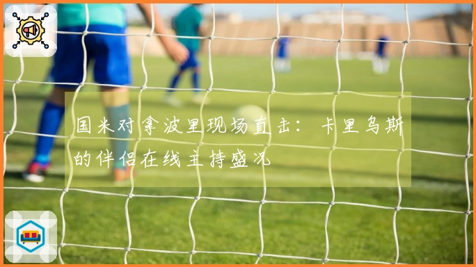 国米对拿波里现场直击：卡里乌斯的伴侣在线主持盛况