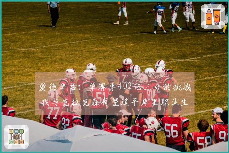 爱德华兹：单赛季402记三分的挑战 我与克拉克森有望追平库里职业生涯总和