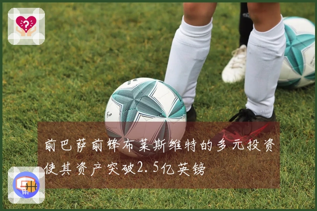 前巴萨前锋布莱斯维特的多元投资使其资产突破2.5亿英镑