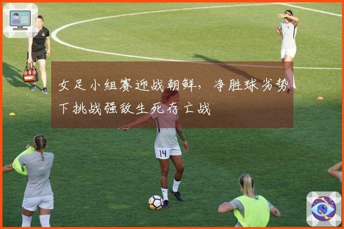 女足小组赛迎战朝鲜，净胜球劣势下挑战强敌生死存亡战