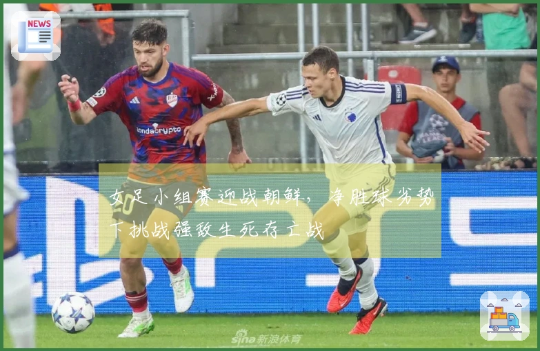 女足小组赛迎战朝鲜，净胜球劣势下挑战强敌生死存亡战