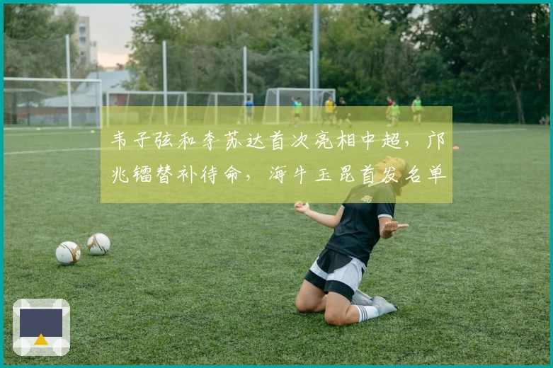 韦子弦和李苏达首次亮相中超，邝兆镭替补待命，海牛玉昆首发名单公布