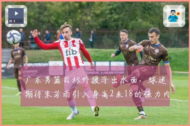 广东男篮目标外援浮出水面，球迷期待朱芳雨引入身高2米18的强力内线，场均贡献20+11