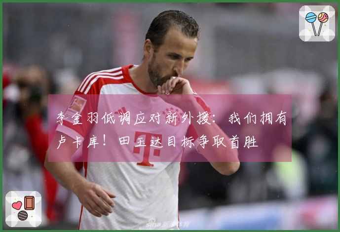 李金羽低调应对新外援：我们拥有卢卡库！田玉达目标争取首胜