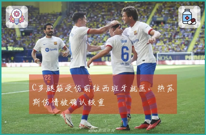 C罗腿筋受伤前往西班牙就医，热苏斯伤情被确认较重