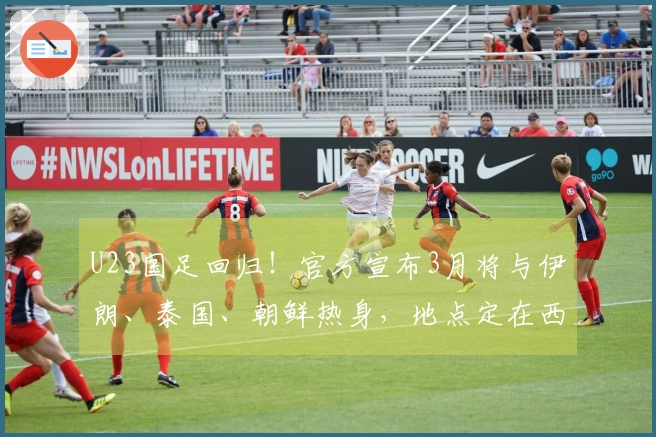 U23国足回归！官方宣布3月将与伊朗、泰国、朝鲜热身，地点定在西安